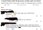 I need help with lil grocery order got no food Need help with lil grocery order im tapped got no food ✓ Like 1 Q Comment Share Most relevant ✓ 1w hmmmm Just a day ago you sold food stamps..... Reply 10 gs 1w ant that is so wild lol Reply 3 W B ☑ Stop selling your stamps and y'all have food there's people out there that need stamps and y'all selling your $ Reply +7 ☑