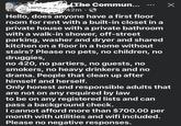 The Commun... 342m • Х Hello, does anyone have a first floor room for rent with a built-in closet in a private house with a private bathroom with a walk-in shower, off-street parking, washer and dryer and shared kitchen on a floor in a home without stairs? Please no pets, no children, no druggies, no 420, no partiers, no guests, no smokers, no heavy drinkers and no drama. People that clean up after himself and herself. Only honest and responsible adults that are not on any required by law to be on any registered lists and can pass a background check. I cannot afford more than $700.00 per month with utilities and wifi included. Please no negative responses.