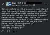 the buy nothing project BUY NOTHING Anonymous member • 9m on Can anyone help me with a few ceaser salad kits and some fruit, oranges, strawberrys, grapes, watermelon and some juice please and if possible some bottled water as well as well as a few tomatoes a few onions couple bell peppers some sour cream some shredded cheese a package of chicken breast and or ground beef and milk and a few things to drink please I would greatly appreciate you. I would need it dropped off Harry and Broadway area.