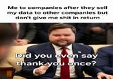 Me to companies after they sell my data to other companies but don't give me s--- in return Did you even say thank you once?