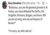Rory Donahoe @Rory Donahoe • 11h "Belisarius, you are the greatest general in all history, you have defeated the Goths, the Visigoths, Persians, Bulgars, and Huns. Will you be our king, and rule as Emperor of Rome!?" "I'm sorry, my wife said no."