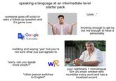 speaking a language at an intermediate level someone goes off script or asks a follow-up question and it's game over starter pack "uhhh..." GGoogle Translate nodding and saying "yes" but you're not sure what you just agreed to "sorry, can you speak more slowly?" WR *other person switches to English* knowing enough to get by but not enough to have a personality your nightmare = monolingual 50+ y/o chain smoker who mumbles every word and has a localized accent
