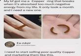 My bf got me a Copper ring that breaks when it's absorbed too much negative energy from my life. It only took a month and I need a new one. Ea-nāşir @Ea-naşirQualityCopper C i need to start selling poor quality Copper and marketing them like this.