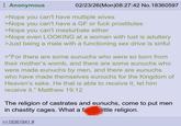 Anonymous 02/23/26(Mon)08:27:42 No. 18360597 >Nope you can't have multiple wives >Nope you can't have a GF or f--- prostitutes >Nope you can't masturbate either >Nope even LOOKING at a woman with lust is adultery >Just being a male with a functioning sex drive is sinful >"For there are some eunuchs who were so born from their mother's womb, and there are some eunuchs who were made eunuchs by men, and there are eunuchs who have made themselves eunuchs for the Kingdom of Heaven's sake. He that is able to receive it, let him receive it." Matthew 19:12 The religion of castrates and eunuchs, come to put men in chastity cages. What a fa little religion. >>18361941 #