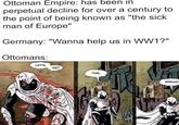 Ottoman Empire: has been in perpetual decline for over a century to the point of being known as "the sick man of Europe" Germany: "Wanna help us in WW1?" Ottomans: LET'S GET THIS ACK PAC BREAD