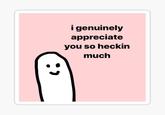 i genuinely appreciate you so heckin much