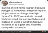 alan mustache @braidednosehair owning an old home is great because you get to fix 60 year old prior repairs. oh you want to change that light fixture? in 1957 some dude named D hotwired the current fixture and instead of using a junction box just nailed it all to a joist and filled the cavity with asbestos Gepostet in r/me_irl von u/TheUnpromotable reddit