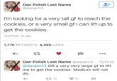 Dan Polish Last Name @danjan13 I'm looking for a very tall gf to reach the cookies, or a very small gf I can lift up to get the cookies. 11/11/15, 11:40 1,770 RETWEETS 4,490 LIKES 27 Dan Polish Last Name @danjan13 11/11/15 @danjan13 OR a very very large gf to lift me to get the cookies. Medium will not do. 2716 91