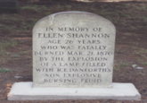 IN MEMORY OF ELLEN SHANNON AGE 26 YEARS WHO WAS FATALLY BURNED MAR. 21. 1870 BY THE EXPLOSION OF A LAMP FILLED WITH REDANFORTH'S NON EXPLOSIVE BURNING FLUID