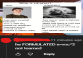 me Who is smarter? einstein -has won several kahoots -has a 100 day streak on duolingo -learned about e=mc2 at 13 -solved a rubiks cube -has never won a kahoot in his life -does not have a 100 day streak on duolingo -learned about e=mc2 at 26 -has never seen a rubiks cube $11 minutes ago he FORMULATED e=mc^2 not learned Reply