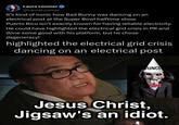 Laura Loomer @LauraLoomer It's kind of ironic how Bad Bunny was dancing on an electrical post at the Super Bowl halftime show. Puerto Rico isn't exactly known for having reliable electricity. He could have highlighted the electrical grid crisis in PR and done some good with his platform, but he chose degeneracy! highlighted the electrical grid crisis dancing on an electrical post DUNCE Jesus Christ, Jigsaw's an idiot.