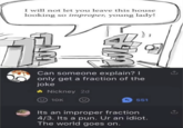 I will not let you leave this house looking so improper, young lady! AM Can someone explain? I only get a fraction of the joke Nickney 2d 10K <551 Its an improper fraction 4/3. Its a pun. Ur an idiot. The world goes on.