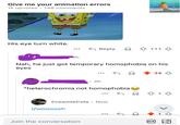 Give me your animation errors 148 comments 1k upvotes His eye turn white. ← Reply 111 4h Nah, he just got temporary homophobia on his eyes 2h *heterochromia not homophobia CreamieCola Now r/woooosh Join the conversation GIF 34