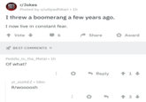 r/Jokes Posted by u/udipadhikari • 1h I threw a boomerang a few years ago. I now live in constant fear. Vote BEST COMMENTS 6 Share Award Peddle_to_the_Metal • 1h Of what? yt_slothEZ. 58m R/woooosh ... ◆ Reply 1 3