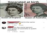 and Separated at birth rds Queen of England Queen of Australia person LOL 4 d 1 like they're the same Reply It's the same person. The queen of australia is queen elazabeth 2 d 4 likes Reply