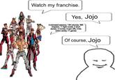 Watch my franchise. Yes, Jojo 6 animated seasons, 138 volumes, 989 chapters, 11 light novels, 3 short stories, 3 movies, 8 spin offs, 3 live action series, 11 games Of course, Jojo