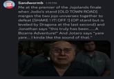 Sandwormb 1:19 PM Me at the premier of the Jojolands finale when Jodio's stand [OLD TOWN ROAD] merges the two jojo universes together to defeat [SHAKE! IT! OFF !] (OP stand but is leveled by Dragona at the last second) and Jonathan says "this truly has been......A Bizarre Adventure!" And Jotaro says "yare yare... I kinda like the sound of that.”