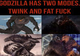 GODZILLA HAS TWO MODES. TWINK AND FAT F---