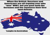When the British, Russians and Americans are all arguing over who "won" WW2, but you gave both the Germans and the Japanese their first land defeats *Laughs in Australian