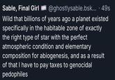 Sable, Final Girl @ghostlysable.bsk....49s Wild that billions of years ago a planet existed specifically in the habitable zone of exactly the right type of star with the perfect atmospheric condition and elementary composition for abiogenesis, and as a result of that I have to pay taxes to genocidal pedophiles