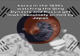 korea in the 1890s watching the Qing Dynasty and Russia get lowkirkenuinely slimed by Japan