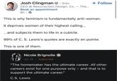 Josh Clingman. 3rd+ - CEO @ Resurrection Design, Co. — The... Book an appointment 8h → + Follow This is why feminism is fundamentally anti-woman. It deprives women of their highest calling... ...and subjects them to life in a cubicle. 99% of C. S. Lewis's quotes are exactly en pointe. This is one of them. Nicole Brignolle & Jan 20. Subscribe "The homemaker has the ultimate career. All other careers exist for one purpose only – and that is to support the ultimate career." C.S. Lewis