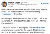 Martin Olsen ⚫3rd+ Founder & CEO, eOne Integrated Business ... 3d + Follow I paid someone on my dev team for 6 hrs today, to write code. That code could have been completed by #claudcode in 8 minutes. I'm asking all developers to 10x their output. That is not unrealistic. No one loses their jobs - but I get 10 times the productivity. This is not limited to developers. The eOne Solutions goal is for everyone to 10x the output. That is the new world of Al. Small companies can now do big things.