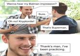 Wanna hear my Batman impression? Sure. Oh no! Kryptonite! That's Superman. Thank's man, I've been practicing.