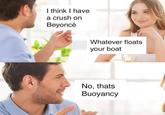 I think I have a crush on Beyoncé B @PunHubOnline Whatever floats your boat No, thats Buoyancy