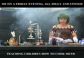 ME ON A FRIDAY EVENING, ALL JOLLY AND STONED TEACHING CHILDREN HOW TO COOK METH