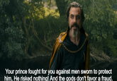 Your prince fought for you against men sworn to protect him. He risked nothing! And the gods don't favor a fraud.