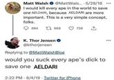Matt Walsh @MattWals... - 5/29/16 ... I would kill every ape in the world to save one AELDARI, because AELDARI are more important. This is a very simple concept, folks. 684 1 669 738 K. Thor Jensen @kthorjensen Replying to @MattWalshBlog would you suck every ape's d--- to save one AELDARI 2:22 PM 6/4/19 Twitter for iPhone
