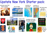 Upstate New York Starter pack: everyone says that they're Italian lots of lakes vacation in the winter vacation in the summer Maine that dark place we shall never go to colleges preppy style BE KIND S BASKETBALL ATER SAFARI ENCHANTED FOREST Gulf of Mexico Florida 60 60 km WorldAtlas.com FLORIDA www teg Hampshire Massachusetts PENNSYLVANIA Canadians who hate the USA, but refuse to live in Canada WE BELIEVE BLACK LIVES MATTER NO HUMAN IS ILLEGAL LOVE IS LOVE Women's Rights Are Human Rights SCIENCE IS REAL WATER IS LIFE Injustice Anywhere Is a Threat to Justice Everywhere have to eat pizza all the time