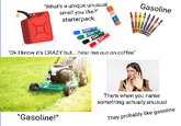 "What's a unique unusual smell you like?" starterpack Gasoline "Ok I know it's CRAZY but... hear me out on coffee" Them when you name something actually unusual "Gasoline!" They probably like gasoline