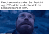 French sex workers when Ben Franklin's ugly, STD-riddled ass lumbers into the bedroom leering at them. made with mematic