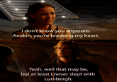 u/xyeeyx EF I don't know you anymore. Anakin, you're breaking my heart. Yeah, well that may be, but at least I never slept with Lumbergh.