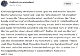 theblackparadeisdead Jul 31, 2025 Follow Kid today (probably like 6 years) came up to me and was like "teacher teacher what's your name" and i was like "asha :) also im not a teacher" and he was like "okay asha asha asha I need help" and i was like "okay buddy what's wrong" and he showed me this chunk of metal he'd found sitting in the sun that he was just carrying around and it was super sharp ⚫and super hot from the sun and he was like "my hand hurts:(" and i was • like "ok. put that down. does it still hurt?" And he did and was like "no." and then he picked it up again and immediately went "my hand hurts :(" again and then I was like "kid. put that down and stop touching it" and he was like "ok but when I touch it my hand hurts :(" and i was like "Please Just Stop Touching That. If you dont touch it your hand won't hurt" and this went on for like another 2 minutes before i got him to realize that if he stopped touching the metal it would not hurt. Kids are so weird man