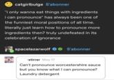 catgirlbulge S'abonner "i only wanna eat things with ingredients i can pronounce" has always been one of the funniest moral positions of all time. literally just learn how to pronounce more ingredients then? truly undefeated in its celebration of ignorance spacelazarwolf S'abonner stirrer May 17 Can't pronounce worcestershire sauce but you know what I can pronounce? Laundry detergent