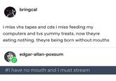 bringcal i miss vhs tapes and cds i miss feeding my computers and tvs yummy treats. now theyre eating nothing. theyre being born without mouths edgar-allan-possum #I have no mouth and I must stream
