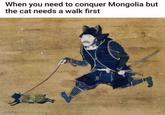 When you need to conquer Mongolia but the cat needs a walk first