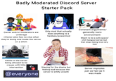 Badly Moderated Discord Server Starter Pack Owner and/or moderators are underage +Owner also has no clue what they're doing and made the server on a whim Only mod that actually does anything is a hardass/powermod Constant arguments/ generally toxic environment Meant to be a safe space/ chill hangout server but that stops being true very fast dreamstime.com dreamstime ID 38125061 Paulus Rusyanto Adults in the server being allowed to be creeps with little intervention 1 Staying for the drama but feeling bad because the server is wildly unsafe @everyone depositphotos depositphotos oskphotos depositphotos depositphoto depositphotos Image ID: 477868180 Server implodes just as fast as it was made www.depositphotos.com