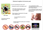 Sheltered neighbor's kid starter pack His mom "my mom said dinosaurs aren't real" "actually the world is only 6000 yrs old" Was either homeschooled or went to a small Christian school with 6 kids in his grade Never seeing or hearing from him again after middle school "i'm not allowed to watch spongebob because my mom told me it makes kids gay" "I'm not allowed to watch zoey 101 because my mom told me it makes kids pregnant" "Go hang out with the neighbor's kid" "I'm not allowed to go trick or treating" Secretly letting him watch your tv and play on your xbox K DISN CHANNELI 3 CARTOON NE OR PBS DS Smile of a Child He was allowed to watch whatever tf this was though