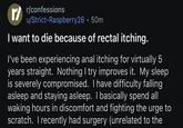 r/confessions u/Strict-Raspberry26.50m I want to die because of rectal itching. I've been experiencing a--- itching for virtually 5 years straight. Nothing I try improves it. My sleep is severely compromised. I have difficulty falling asleep and staying asleep. I basically spend all waking hours in discomfort and fighting the urge to scratch. I recently had surgery (unrelated to the