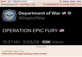 Board /pol/ - Politically Incorrect Anonymous (ID: 4WVFNMQv) DEPART UNITED MENT STATES OF OF WAR Settings Mobile Home 02/28/26(Sat) 10:33:54 No.529411724 Department of War @DeptofWar OPERATION EPIC FURY 12:27 AM 2/28/26 69K Views 20 KB JPG >operation epic fury What kind of stupid f------ name is this?