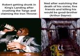 Robert getting drunk in King's Landing after crushing the Targs and claiming the Iron Throne: Ned after watching the death of his sister, five friends and killing his would be good-brother (Arthur Dayne):