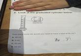 1. D. 200 grams 2. Look at the graduated cylinder below. mL 50- 50 40 30 40 20 Close-up view 10 Graduated cylinder How many more mL would you need to have a total of 50 mL? A. 46 mL B. 4 mL it's 7! C. 43 mL D. 44 mL