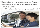 "Dad why is my sisters name Rose?" "Because your Mother loves roses" "Thanks Dad" "No Problem Baelor entry song s01e04"