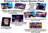Britain's Got Talent Starter Pack Middle aged Japanese men doing the weirdest things imaginable Someone playing a super niche musical instrument Dog act (is either amazing or goes to s---) Someone suspending themself by a weird body part "I didn't LikE it I Loved it” made with mematic Someone running around in a costume (gets buzzed off in first minute)