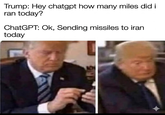 Trump: Hey chatgpt how many miles did it ran today? ChatGPT: Ok, Sending missiles to iran today