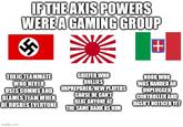 IF THE AXIS POWERS WERE A GAMING GROUP + TOXIC TEAMMATE WHO NEVER USES COMMS AND BLAMES TEAM WHEN HE RUSHES EVERYONE GRIEFER WHO BULLIES UNPREPARED/NEW PLAYERS CAUSE HE CAN'T BEAT ANYONE AT THE SAME RANK AS HIM NOOB WHO WAS HANDED AN UNPLUGGED CONTROLLER AND HASN'T NOTICED YET imgflip.com